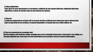 6. Virus polimórfico
Estos tipos de virus informáticos se encriptan o codifican de una manera diferente, utilizando diferentes
algoritmos y claves de cifrado cada vez que infectan un sistema.
7. Virus fat
La tabla de asignación de archivos FAT es la parte del disco utilizada para almacenar toda la información
sobre la ubicación de los archivos, el espacio disponible, el espacio que no se debe utilizar, etc.
8. Virus de secuencias de comandos web
Muchas páginas web incluyen código complejo para crear contenido interesante e interactivo. Este código es a
menudo explotado por estos tipos de virus informáticos para producir ciertas acciones indeseables.
 
