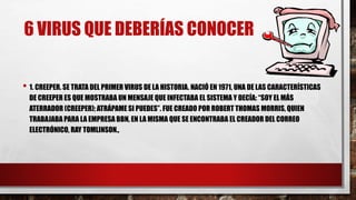 6 VIRUS QUE DEBERÍAS CONOCER
• 1. CREEPER. SE TRATA DEL PRIMER VIRUS DE LA HISTORIA. NACIÓ EN 1971, UNA DE LAS CARACTERÍSTICAS
DE CREEPER ES QUE MOSTRABA UN MENSAJE QUE INFECTABA EL SISTEMA Y DECÍA: “SOY EL MÁS
ATERRADOR (CREEPER); ATRÁPAME SI PUEDES”. FUE CREADO POR ROBERT THOMAS MORRIS, QUIEN
TRABAJABA PARA LA EMPRESA BBN, EN LA MISMA QUE SE ENCONTRABA EL CREADOR DEL CORREO
ELECTRÓNICO, RAY TOMLINSON.,
 