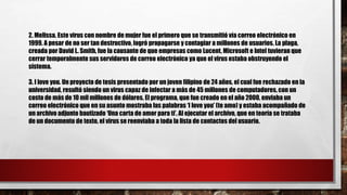 2. Melissa. Este virus con nombre de mujer fue el primero que se transmitió vía correo electrónico en
1999. A pesar de no ser tan destructivo, logró propagarse y contagiar a millones de usuarios. La plaga,
creada por David L. Smith, fue la causante de que empresas como Lucent, Microsoft e Intel tuvieran que
cerrar temporalmente sus servidores de correo electrónico ya que el virus estaba obstruyendo el
sistema.
3. I love you. Un proyecto de tesis presentado por un joven filipino de 24 años, el cual fue rechazado en la
universidad, resultó siendo un virus capaz de infectar a más de 45 millones de computadores, con un
costo de más de 10 mil millones de dólares. El programa, que fue creado en el año 2000, enviaba un
correo electrónico que en su asunto mostraba las palabras ‘I love you’ (te amo) y estaba acompañado de
un archivo adjunto bautizado ‘Una carta de amor para ti’. Al ejecutar el archivo, que en teoría se trataba
de un documento de texto, el virus se reenviaba a toda la lista de contactos del usuario.
 