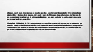 4. Sasser. A su 17 años, Sven Jaschan no imaginó que iba a ser el creador de uno de los virus informáticos
más terribles y dañinos de la historia. Entre abril y mayo de 2004, esta plaga informática alertó a más de
una compañía por su alto grado de peligrosidad debido a que, para contagiar el equipo, no era necesario
que el usuario abriera un archivo.
5. Code Red. El 13 de julio de 2001 por primera vez se conoció acerca de este gusano que se propagaba por
las redes sin necesidad de un correo electrónico o un sitio web. El objetivo de Code Red era contagiar a los
computadores que tuvieran el servidor Microsoft Internet Information Server (IIS); se conocen cifras de
que en una sola semana alcanzó a infectar a casi 400.000 servidores.
 