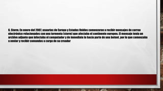 6. Storm. En enero del 2007, usuarios de Europa y Estados Unidos comenzaron a recibir mensajes de correo
electrónico relacionados con una tormenta (storm) que afectaba el continente europeo. El mensaje tenía un
archivo adjunto que infectaba el computador y de inmediato lo hacía parte de una botnet, por lo que comenzaba
a enviar y recibir comandos a cargo de su creador
 