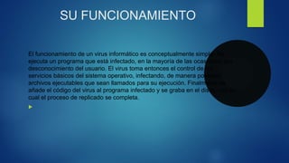 SU FUNCIONAMIENTO
El funcionamiento de un virus informático es conceptualmente simple. Se
ejecuta un programa que está infectado, en la mayoría de las ocasiones, por
desconocimiento del usuario. El virus toma entonces el control de los
servicios básicos del sistema operativo, infectando, de manera posterior,
archivos ejecutables que sean llamados para su ejecución. Finalmente se
añade el código del virus al programa infectado y se graba en el disco, con lo
cual el proceso de replicado se completa.

 