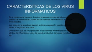 CARACTERISTICAS DE LOS VIRUS
INFORMATICOS
Es el consumo de recursos, los virus ocasionan problemas tales como:
pérdida de productividad, cortes en los sistemas de información o daños a
nivel de datos.
Las redes en la actualidad ayudan a dicha propagación cuando éstas no
tienen la seguridad adecuada.
Otros daños que los virus producen a los sistemas informáticos son la
pérdida de información, horas de parada productiva, tiempo de reinstalación,
etc.
 