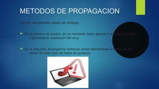 METODOS DE PROPAGACION
Existen dos grandes clases de contagio.
 En la primera, el usuario, en un momento dado, ejecuta o acepta de forma
inadvertida la instalación del virus.
 En la segunda, el programa malicioso actúa replicándose a través de las
redes. En este caso se habla de gusanos.
 