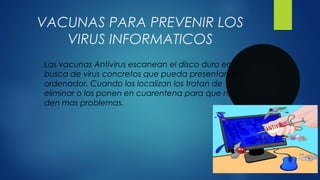 VACUNAS PARA PREVENIR LOS
VIRUS INFORMATICOS
Las vacunas Antivirus escanean el disco duro en
busca de virus concretos que pueda presentar el
ordenador. Cuando los localizan los tratan de
eliminar o los ponen en cuarentena para que no
den mas problemas.
 