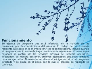 Funcionamiento

Se ejecuta un programa que está infectado, en la mayoría de las
ocasiones, por desconocimiento del usuario. El código del virus queda
residente (alojado) en la memoria RAM de la computadora, incluso cuando
el programa que lo contenía haya terminado de ejecutarse. El virus toma
entonces el control de los servicios básicos del sistema operativo,
infectando, de manera posterior, archivos ejecutables que sean llamados
para su ejecución. Finalmente se añade el código del virus al programa
infectado y se graba en el disco, con lo cual el proceso de replicado se
completa.

 