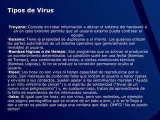 Tipos de Virus
Troyano: Consiste en robar información o alterar el sistema del hardware o
en un caso extremo permite que un usuario externo pueda controlar el
equipo.
•Gusano: Tiene la propiedad de duplicarse a sí mismo. Los gusanos utilizan
las partes automáticas de un sistema operativo que generalmente son
invisibles al usuario.
•Bombas lógicas o de tiempo: Son programas que se activan al producirse
un acontecimiento determinado. La condición suele ser una fecha (Bombas
de Tiempo), una combinación de teclas, o ciertas condiciones técnicas
(Bombas Lógicas). Si no se produce la condición permanece oculto al
usuario.
•Hoax: Los hoax no son virus ni tienen capacidad de reproducirse por si
solos. Son mensajes de contenido falso que incitan al usuario a hacer copias
y enviarla a sus contactos. Suelen apelar a los sentimientos morales ("Ayuda
a un niño enfermo de cáncer") o al espíritu de solidaridad ("Aviso de un
nuevo virus peligrosísimo") y, en cualquier caso, tratan de aprovecharse de
la falta de experiencia de los internautas novatos.
•Joke: Al igual que los hoax, no son virus, pero son molestos, un ejemplo:
una página pornográfica que se mueve de un lado a otro, y si se le llega a
dar a cerrar es posible que salga una ventana que diga: OMFG!! No se puede
cerrar!

 