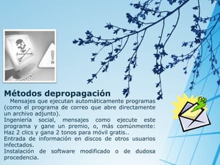Métodos depropagación

Mensajes que ejecutan automáticamente programas
(como el programa de correo que abre directamente
un archivo adjunto).
Ingeniería social, mensajes como ejecute este
programa y gane un premio, o, más comúnmente:
Haz 2 clics y gana 2 tonos para móvil gratis..
Entrada de información en discos de otros usuarios
infectados.
Instalación de software modificado o de dudosa
procedencia.

 