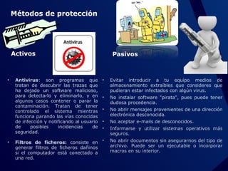 Métodos de protección

Activos

•

•

Antivirus: son programas que
tratan de descubrir las trazas que
ha dejado un software malicioso,
para detectarlo y eliminarlo, y en
algunos casos contener o parar la
contaminación. Tratan de tener
controlado el sistema mientras
funciona parando las vías conocidas
de infección y notificando al usuario
de
posibles
incidencias
de
seguridad.

Pasivos

•

Evitar introducir a tu equipo medios de
almacenamiento extraíbles que consideres que
pudieran estar infectados con algún virus.

•

No instalar software "pirata", pues puede tener
dudosa procedencia.

•

No abrir mensajes provenientes de una dirección
electrónica desconocida.

•

No aceptar e-mails de desconocidos.

•

Informarse y utilizar sistemas operativos más
seguros.

Filtros de ficheros: consiste en •
generar filtros de ficheros dañinos
si el computador está conectado a
una red.

No abrir documentos sin asegurarnos del tipo de
archivo. Puede ser un ejecutable o incorporar
macros en su interior.

 