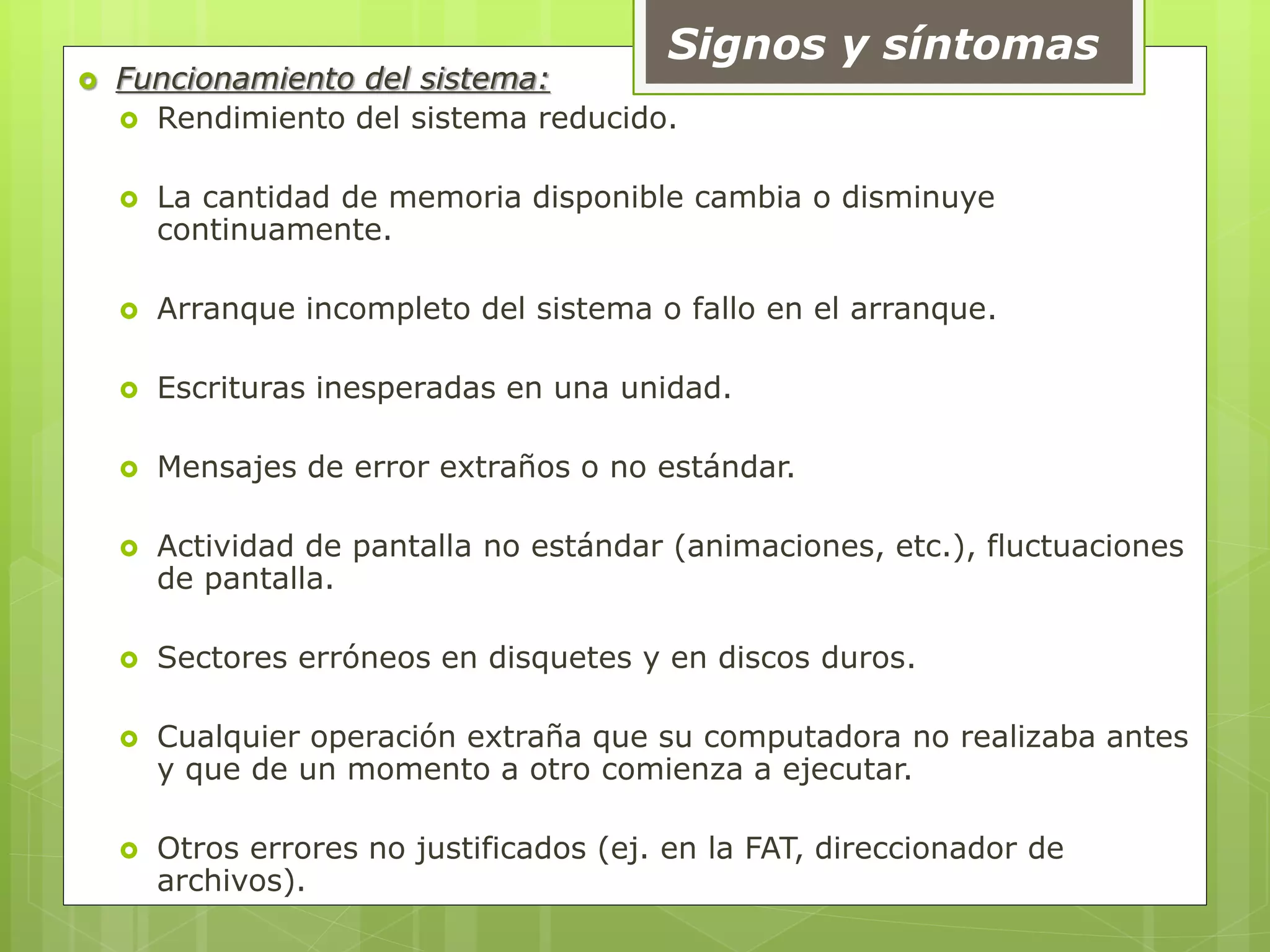 Signos y síntomas
 Funcionamiento del sistema:
 Rendimiento del sistema reducido.
 La cantidad de memoria disponible cambia o disminuye
continuamente.
 Arranque incompleto del sistema o fallo en el arranque.
 Escrituras inesperadas en una unidad.
 Mensajes de error extraños o no estándar.
 Actividad de pantalla no estándar (animaciones, etc.), fluctuaciones
de pantalla.
 Sectores erróneos en disquetes y en discos duros.
 Cualquier operación extraña que su computadora no realizaba antes
y que de un momento a otro comienza a ejecutar.
 Otros errores no justificados (ej. en la FAT, direccionador de
archivos).
 