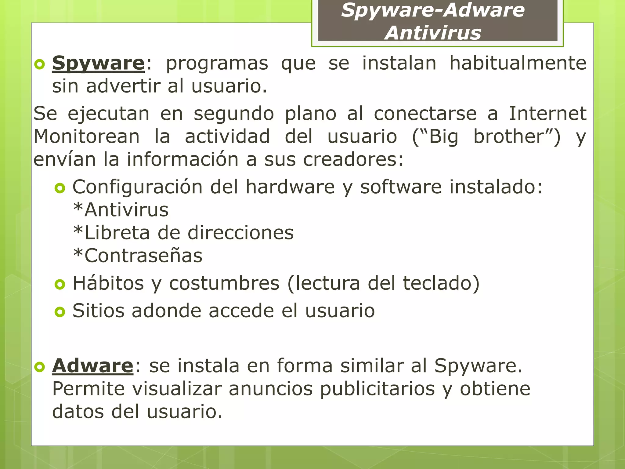 Spyware-Adware
Antivirus
 Spyware: programas que se instalan habitualmente
sin advertir al usuario.
Se ejecutan en segundo plano al conectarse a Internet
Monitorean la actividad del usuario (“Big brother”) y
envían la información a sus creadores:
 Configuración del hardware y software instalado:
*Antivirus
*Libreta de direcciones
*Contraseñas
 Hábitos y costumbres (lectura del teclado)
 Sitios adonde accede el usuario
 Adware: se instala en forma similar al Spyware.
Permite visualizar anuncios publicitarios y obtiene
datos del usuario.
 