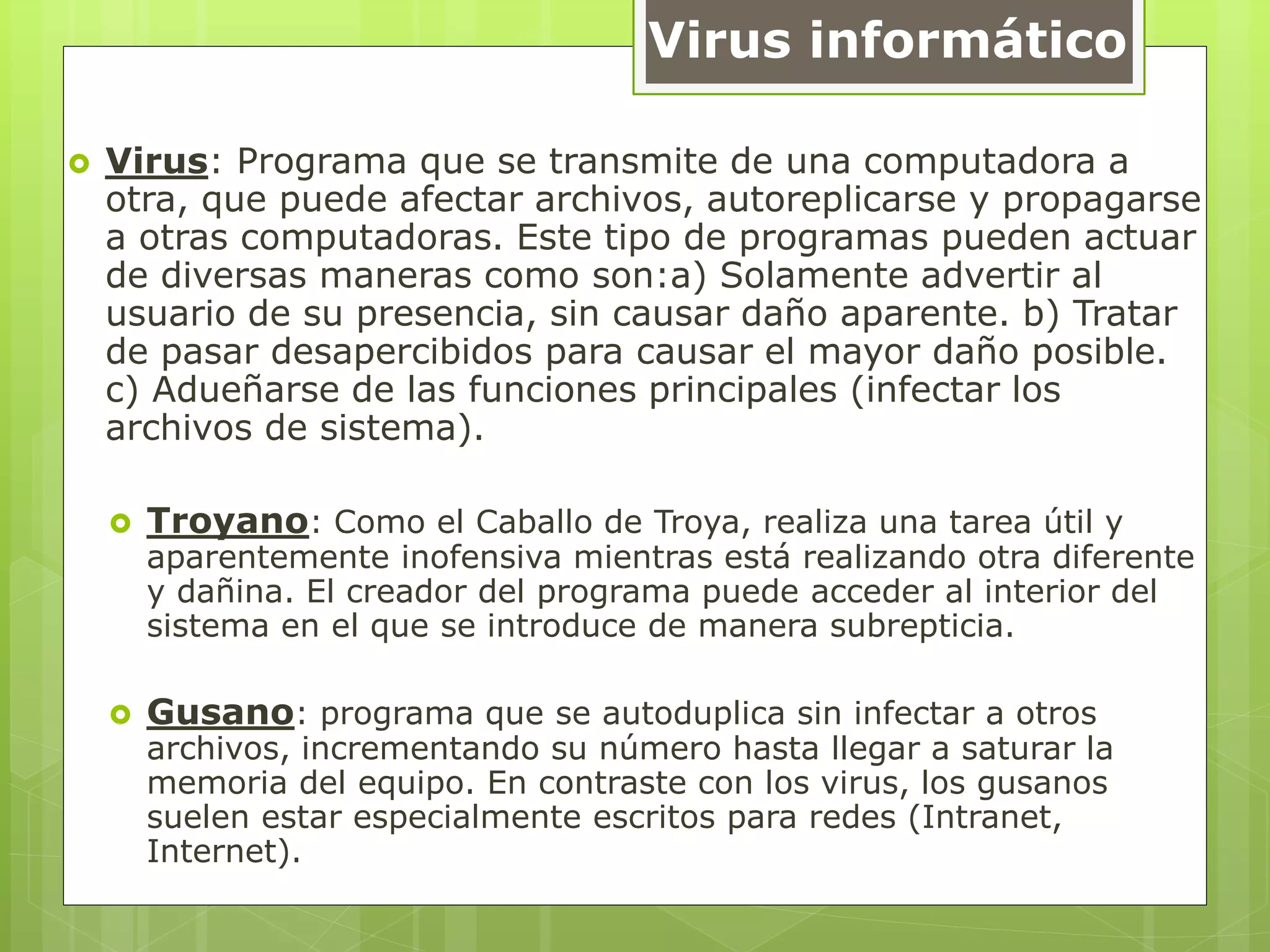 Virus informático
 Virus: Programa que se transmite de una computadora a
otra, que puede afectar archivos, autoreplicarse y propagarse
a otras computadoras. Este tipo de programas pueden actuar
de diversas maneras como son:a) Solamente advertir al
usuario de su presencia, sin causar daño aparente. b) Tratar
de pasar desapercibidos para causar el mayor daño posible.
c) Adueñarse de las funciones principales (infectar los
archivos de sistema).
 Troyano: Como el Caballo de Troya, realiza una tarea útil y
aparentemente inofensiva mientras está realizando otra diferente
y dañina. El creador del programa puede acceder al interior del
sistema en el que se introduce de manera subrepticia.
 Gusano: programa que se autoduplica sin infectar a otros
archivos, incrementando su número hasta llegar a saturar la
memoria del equipo. En contraste con los virus, los gusanos
suelen estar especialmente escritos para redes (Intranet,
Internet).
 