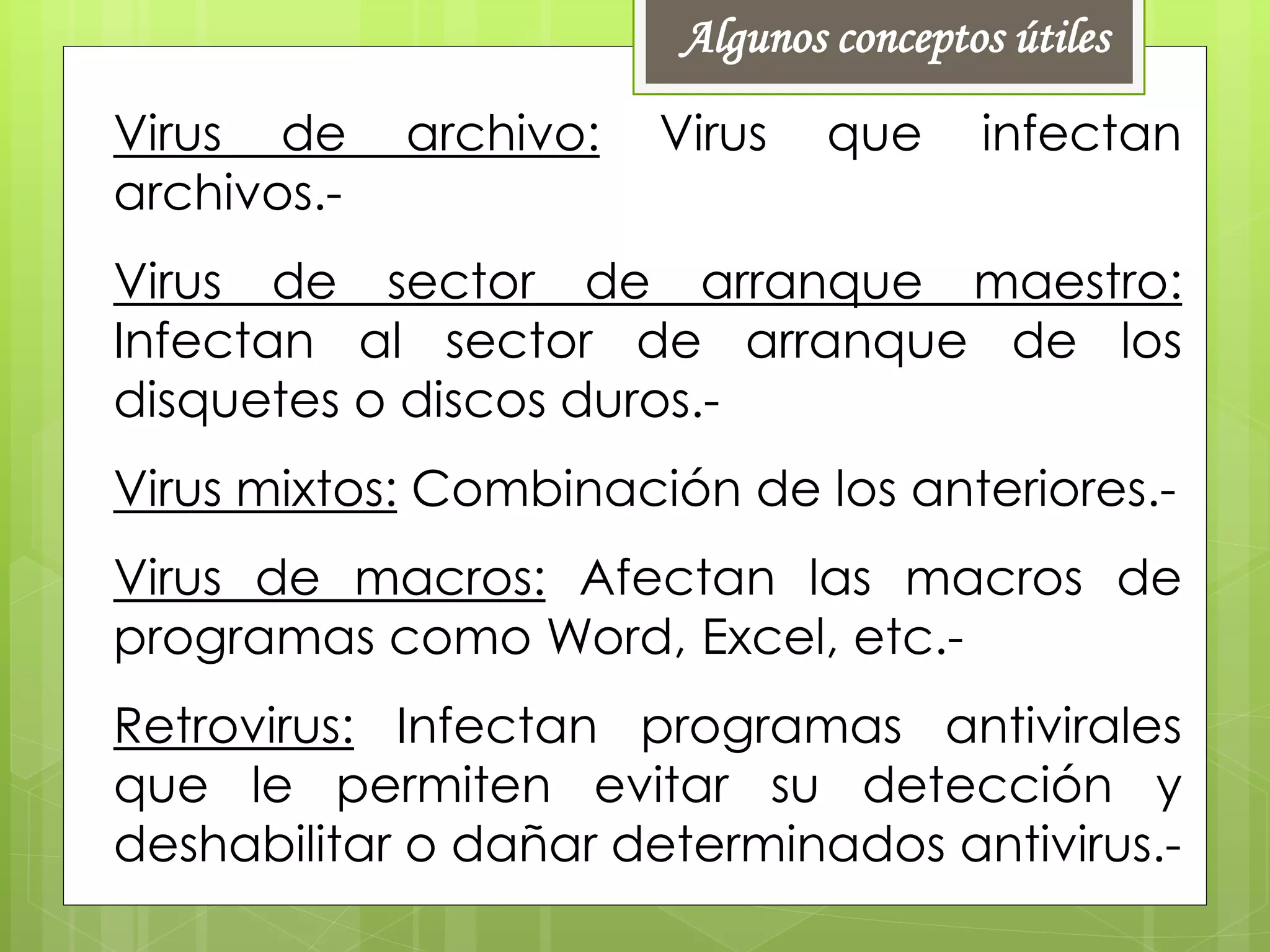 Virus de archivo: Virus que infectan
archivos.-
Virus de sector de arranque maestro:
Infectan al sector de arranque de los
disquetes o discos duros.-
Virus mixtos: Combinación de los anteriores.-
Virus de macros: Afectan las macros de
programas como Word, Excel, etc.-
Retrovirus: Infectan programas antivirales
que le permiten evitar su detección y
deshabilitar o dañar determinados antivirus.-
Algunos conceptos útiles
 