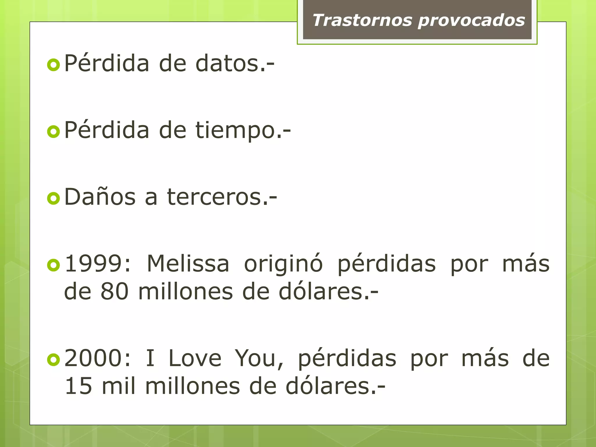 Trastornos provocados
Pérdida de datos.-
Pérdida de tiempo.-
Daños a terceros.-
1999: Melissa originó pérdidas por más
de 80 millones de dólares.-
2000: I Love You, pérdidas por más de
15 mil millones de dólares.-
 