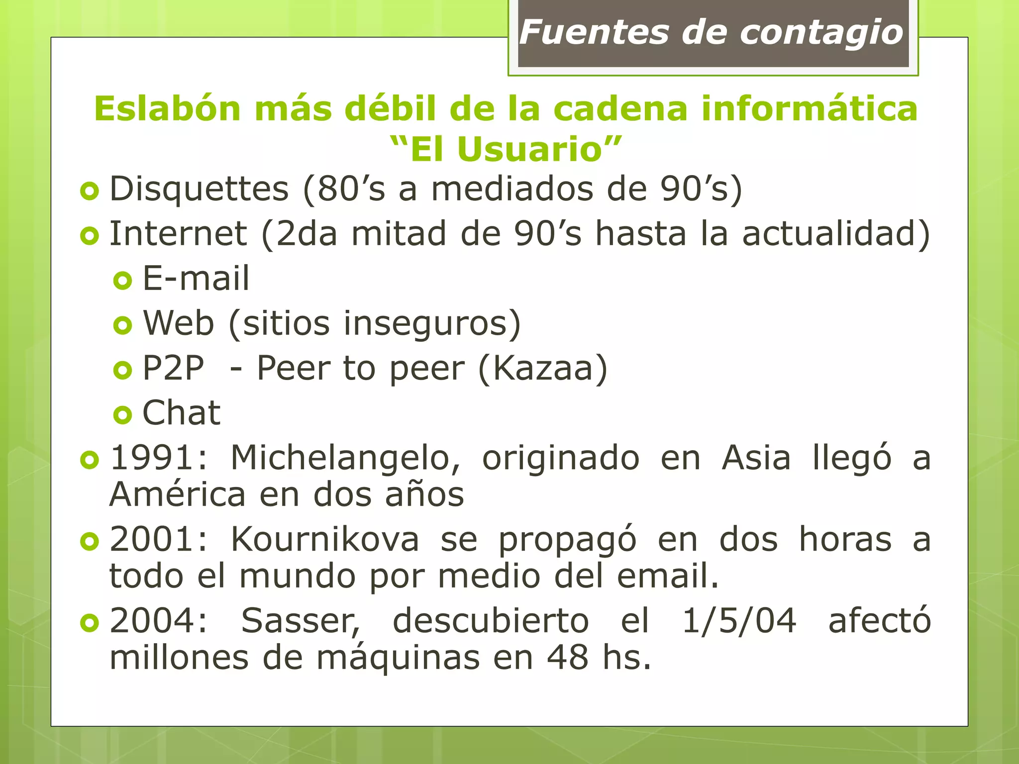 Eslabón más débil de la cadena informática
“El Usuario”
 Disquettes (80’s a mediados de 90’s)
 Internet (2da mitad de 90’s hasta la actualidad)
 E-mail
 Web (sitios inseguros)
 P2P - Peer to peer (Kazaa)
 Chat
 1991: Michelangelo, originado en Asia llegó a
América en dos años
 2001: Kournikova se propagó en dos horas a
todo el mundo por medio del email.
 2004: Sasser, descubierto el 1/5/04 afectó
millones de máquinas en 48 hs.
Fuentes de contagio
 