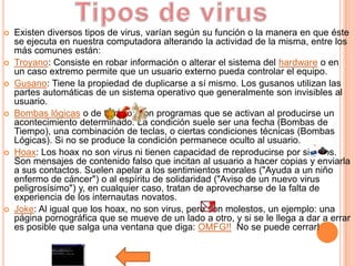    Existen diversos tipos de virus, varían según su función o la manera en que éste
    se ejecuta en nuestra computadora alterando la actividad de la misma, entre los
    más comunes están:
   Troyano: Consiste en robar información o alterar el sistema del hardware o en
    un caso extremo permite que un usuario externo pueda controlar el equipo.
   Gusano: Tiene la propiedad de duplicarse a sí mismo. Los gusanos utilizan las
    partes automáticas de un sistema operativo que generalmente son invisibles al
    usuario.
   Bombas lógicas o de tiempo: Son programas que se activan al producirse un
    acontecimiento determinado. La condición suele ser una fecha (Bombas de
    Tiempo), una combinación de teclas, o ciertas condiciones técnicas (Bombas
    Lógicas). Si no se produce la condición permanece oculto al usuario.
   Hoax: Los hoax no son virus ni tienen capacidad de reproducirse por si solos.
    Son mensajes de contenido falso que incitan al usuario a hacer copias y enviarla
    a sus contactos. Suelen apelar a los sentimientos morales ("Ayuda a un niño
    enfermo de cáncer") o al espíritu de solidaridad ("Aviso de un nuevo virus
    peligrosísimo") y, en cualquier caso, tratan de aprovecharse de la falta de
    experiencia de los internautas novatos.
   Joke: Al igual que los hoax, no son virus, pero son molestos, un ejemplo: una
    página pornográfica que se mueve de un lado a otro, y si se le llega a dar a errar
    es posible que salga una ventana que diga: OMFG!! No se puede cerrar!
 