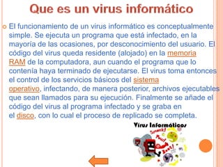    El funcionamiento de un virus informático es conceptualmente
    simple. Se ejecuta un programa que está infectado, en la
    mayoría de las ocasiones, por desconocimiento del usuario. El
    código del virus queda residente (alojado) en la memoria
    RAM de la computadora, aun cuando el programa que lo
    contenía haya terminado de ejecutarse. El virus toma entonces
    el control de los servicios básicos del sistema
    operativo, infectando, de manera posterior, archivos ejecutables
    que sean llamados para su ejecución. Finalmente se añade el
    código del virus al programa infectado y se graba en
    el disco, con lo cual el proceso de replicado se completa.
 