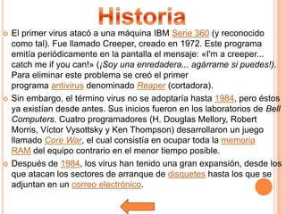    El primer virus atacó a una máquina IBM Serie 360 (y reconocido
    como tal). Fue llamado Creeper, creado en 1972. Este programa
    emitía periódicamente en la pantalla el mensaje: «I'm a creeper...
    catch me if you can!» (¡Soy una enredadera... agárrame si puedes!).
    Para eliminar este problema se creó el primer
    programa antivirus denominado Reaper (cortadora).
   Sin embargo, el término virus no se adoptaría hasta 1984, pero éstos
    ya existían desde antes. Sus inicios fueron en los laboratorios de Bell
    Computers. Cuatro programadores (H. Douglas Mellory, Robert
    Morris, Víctor Vysottsky y Ken Thompson) desarrollaron un juego
    llamado Core War, el cual consistía en ocupar toda la memoria
    RAM del equipo contrario en el menor tiempo posible.
   Después de 1984, los virus han tenido una gran expansión, desde los
    que atacan los sectores de arranque de disquetes hasta los que se
    adjuntan en un correo electrónico.
 