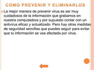  Lamejor manera de prevenir virus es ser muy
 cuidadosos de la información que grabamos en
 nuestra computadora y por supuesto contar con un
 antivirus eficaz y actualizado. Pero hay otras medidas
 de seguridad sencillas que puedes seguir para evitar
 que tu información se vea afectada por virus.
 