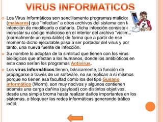    Los Virus Informáticos son sencillamente programas maliciosos
    (malwares) que “infectan” a otros archivos del sistema con la
    intención de modificarlo o dañarlo. Dicha infección consiste en
    incrustar su código malicioso en el interior del archivo “víctima”
    (normalmente un ejecutable) de forma que a partir de ese
    momento dicho ejecutable pasa a ser portador del virus y por
    tanto, una nueva fuente de infección.
   Su nombre lo adoptan de la similitud que tienen con los virus
    biológicos que afectan a los humanos, donde los antibióticos en
    este caso serían los programas Antivirus.
   Los virus informáticos tienen, básicamente, la función de
    propagarse a través de un software, no se replican a sí mismos
    porque no tienen esa facultad como los del tipo Gusano
    informático (Worm), son muy nocivos y algunos contienen
    además una carga dañina (payload) con distintos objetivos,
    desde una simple broma hasta realizar daños importantes en los
    sistemas, o bloquear las redes informáticas generando tráfico
    inútil.
 
