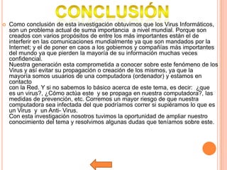    Como conclusión de esta investigación obtuvimos que los Virus Informáticos,
    son un problema actual de suma importancia a nivel mundial. Porque son
    creados con varios propósitos de entre los más importantes están el de
    interferir en las comunicaciones mundialmente ya que son mandados por la
    Internet; y el de poner en caos a los gobiernos y compañías más importantes
    del mundo ya que pierden la mayoría de su información muchas veces
    confidencial.
    Nuestra generación esta comprometida a conocer sobre este fenómeno de los
    Virus y así evitar su propagación o creación de los mismos, ya que la
    mayoría somos usuarios de una computadora (ordenador) y estamos en
    contacto
    con la Red. Y si no sabemos lo básico acerca de este tema, es decir: ¿que
    es un virus?, ¿Cómo actúa este y se propaga en nuestra computadora?, las
    medidas de prevención, etc. Corremos un mayor riesgo de que nuestra
    computadora sea infectada del que podríamos correr si supiéramos lo que es
    un Virus y un Anti- Virus.
    Con esta investigación nosotros tuvimos la oportunidad de ampliar nuestro
    conocimiento del tema y resolvimos algunas dudas que teníamos sobre este.
 