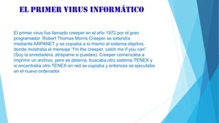 El primer virus informático
El primer virus fue llamado creeper en el año 1972 por el gran
programador Robert Thomas Morris Creeper se extendía
mediante ARPANET y se copiaba a si mismo al sistema objetivo,
donde mostraba el mensaje “I'm the creeper, catch me if you can”
(Soy la enredadera, atrápame si puedes). Creeper comenzaba a
imprimir un archivo, pero se detenía, buscaba otro sistema TENEX y
si encontraba otro TENEX en red se copiaba y entonces se ejecutaba
en el nuevo ordenador.
 