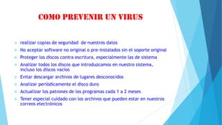 Como prevenir un virus
 realizar copias de seguridad de nuestros datos
 No aceptar software no original o pre-instalados sin el soporte original
 Proteger los discos contra escritura, especialmente las de sistema
 Analizar todos los discos que introduzcamos en nuestro sistema,
incluso los discos vacíos
 Evitar descargar archivos de lugares desconocidos
 Analizar periódicamente el disco duro
 Actualizar los patrones de los programas cada 1 a 2 meses
 Tener especial cuidado con los archivos que pueden estar en nuestros
correos electrónicos
 