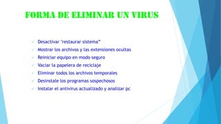 Forma de eliminar un virus
 Desactivar "restaurar sistema”
 Mostrar los archivos y las extensiones ocultas
 Reiniciar equipo en modo seguro
 Vaciar la papelera de reciclaje
 Eliminar todos los archivos temporales
 Desinstale los programas sospechosos
 Instalar el antivirus actualizado y analizar pc
 