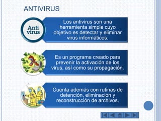 ANTIVIRUS 
Los antivirus son una 
herramienta simple cuyo 
objetivo es detectar y eliminar 
virus informáticos. 
Es un programa creado para 
prevenir la activación de los 
virus, así como su propagación. 
Cuenta además con rutinas de 
detención, eliminación y 
reconstrucción de archivos. 
 