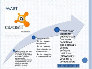 AVAST 
Avast! cuenta con una 
herramienta llamada 
'Sandbox', que permite 
a los exploradores 
almacenar la 
información de manera 
completamente virtual 
mientras escanea 
posibles riesgos. 
Características: 
* Protección en 
tiempo real. 
* Protección web. 
* Actualizaciones 
automáticas. 
* Protección para 
la mensajería.etc 
avast! es un 
programa 
antivirus con 
funciones 
completas 
que detecta y 
elimina 
software 
malicioso 
(malware) y 
virus de tu 
computadora. 
 
