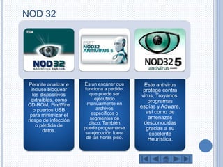 NOD 32 
Permite analizar e 
incluso bloquear 
los dispositivos 
extraíbles, como 
CD-ROM, FireWire 
o puertos USB 
para minimizar el 
riesgo de infección 
o pérdida de 
datos. 
Es un escáner que 
funciona a pedido, 
que puede ser 
ejecutado 
manualmente en 
archivos 
específicos o 
segmentos de 
disco. También 
puede programarse 
su ejecución fuera 
de las horas pico. 
Este antivirus 
protege contra 
virus, Troyanos, 
programas 
espías y Adware, 
así como de 
amenazas 
desconocidas 
gracias a su 
excelente 
Heurística. 
 