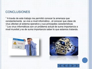 CONCLUSIONES 
° A través de este trabajo me permitió conocer la amenaza que 
constantemente se vive a nivel informático , el conocer que clase de 
virus afectan al sistema operativo y sus principales características 
° Los virus informáticos son un problema actual de suma importancia a 
nivel mundial y es de suma importancia saber lo que estamos tratando. 
 