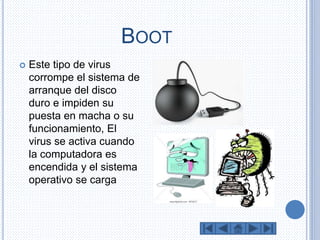 BOOT 
 Este tipo de virus 
corrompe el sistema de 
arranque del disco 
duro e impiden su 
puesta en macha o su 
funcionamiento, El 
virus se activa cuando 
la computadora es 
encendida y el sistema 
operativo se carga 
 
