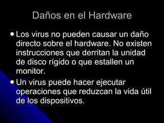 Daños en el Hardware Los virus no pueden causar un daño directo sobre el hardware. No existen instrucciones que derritan la unidad de disco rígido o que estallen un monitor.  Un virus puede hacer ejecutar operaciones que reduzcan la vida útil de los dispositivos. 