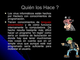 Quién los Hace ? Los virus informáticos están hechos por Hackers con conocimientos de programación. Tienen conocimientos de  lenguaje ensamblador  y de cómo funciona internamente la computadora. De hecho resulta bastante más difícil hacer un programa "en regla" como sería un sistema de facturación en donde hay que tener muchísimas más cosas en cuenta que en un simple virus que aunque esté mal programado sería suficiente para molestar al usuario.  