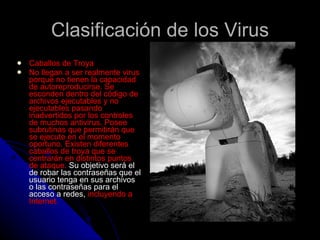 Clasificación de los Virus Caballos de Troya  No llegan a ser realmente virus porque no tienen la capacidad de autoreproducirse. Se esconden dentro del código de archivos ejecutables y no ejecutables pasando inadvertidos por los controles de muchos antivirus. Posee subrutinas que permitirán que se ejecute en el momento oportuno. Existen diferentes caballos de troya que se centrarán en distintos puntos de ataque.  Su objetivo será el de robar las contraseñas que el usuario tenga en sus archivos o las contraseñas para el acceso a redes,  incluyendo a Internet.  