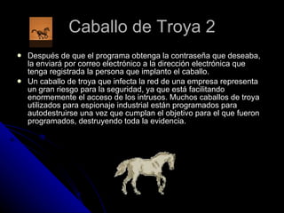 Caballo de Troya 2 Después de que el programa obtenga la contraseña que deseaba, la enviará por correo electrónico a la dirección electrónica que tenga registrada la persona que implanto el caballo.  Un caballo de troya que infecta la red de una empresa representa un gran riesgo para la seguridad, ya que está facilitando enormemente el acceso de los intrusos. Muchos caballos de troya utilizados para espionaje industrial están programados para autodestruirse una vez que cumplan el objetivo para el que fueron programados, destruyendo toda la evidencia. 