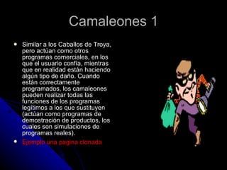 Camaleones 1 Similar a los Caballos de Troya, pero actúan como otros programas comerciales, en los que el usuario confía, mientras que en realidad están haciendo algún tipo de daño. Cuando están correctamente programados, los camaleones pueden realizar todas las funciones de los programas legítimos a los que sustituyen (actúan como programas de demostración de productos, los cuales son simulaciones de programas reales).  Ejemplo una pagina clonada   