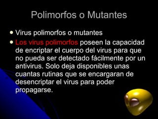 Polimorfos o Mutantes Virus polimorfos o mutantes  Los virus polimorfos  poseen la capacidad de encriptar el cuerpo del virus para que no pueda ser detectado fácilmente por un antivirus. Solo deja disponibles unas cuantas rutinas que se encargaran de desencriptar el virus para poder propagarse.  