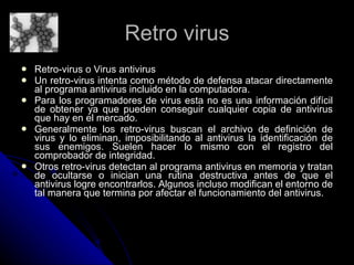 Retro virus Retro-virus o Virus antivirus  Un retro-virus intenta como método de defensa atacar directamente al programa antivirus incluido en la computadora. Para los programadores de virus esta no es una información difícil de obtener ya que pueden conseguir cualquier copia de antivirus que hay en el mercado.  Generalmente los retro-virus buscan el archivo de definición de virus y lo eliminan, imposibilitando al antivirus la identificación de sus enemigos. Suelen hacer lo mismo con el registro del comprobador de integridad. Otros retro-virus detectan al programa antivirus en memoria y tratan de ocultarse o inician una rutina destructiva antes de que el antivirus logre encontrarlos. Algunos incluso modifican el entorno de tal manera que termina por afectar el funcionamiento del antivirus. 