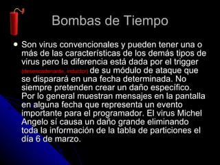 Bombas de Tiempo Son virus convencionales y pueden tener una o más de las características de los demás tipos de virus pero la diferencia está dada por el trigger  ( desencadenante, inductor )  de su módulo de ataque que se disparará en una fecha determinada. No siempre pretenden crear un daño específico. Por lo general muestran mensajes en la pantalla en alguna fecha que representa un evento importante para el programador. El virus Michel Angelo sí causa un daño grande eliminando toda la información de la tabla de particiones el día 6 de marzo. 