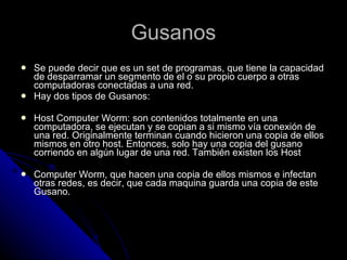 Gusanos Se puede decir que es un set de programas, que tiene la capacidad de desparramar un segmento de el o su propio cuerpo a otras computadoras conectadas a una red. Hay dos tipos de Gusanos: Host Computer Worm: son contenidos totalmente en una computadora, se ejecutan y se copian a si mismo vía conexión de una red. Originalmente terminan cuando hicieron una copia de ellos mismos en otro host. Entonces, solo hay una copia del gusano corriendo en algún lugar de una red. También existen los Host  Computer Worm, que hacen una copia de ellos mismos e infectan otras redes, es decir, que cada maquina guarda una copia de este Gusano.  