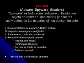 ESPIAS (Adware–Spyware–Stealers) “Spyware” es todo aquel software utilizado con objeto de rastrear, identificar y perfilar las actividades de los usuarios sin su consentimiento 􀀸  Suelen instalarse con alguna “utilidad” gratuita. 􀀸  Integrados en programas originales. 􀀸  Son discretos, no llaman la atención. 􀀸  Recopilan información del usuario. - Páginas que visitan. - Horarios de conexión. - Servidores donde se conectan. - Software instalado. 􀀸  Envían toda la información obtenida. 