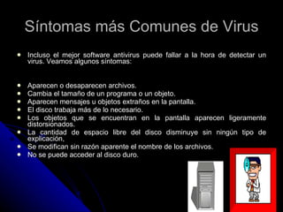 Síntomas más Comunes de Virus Incluso el mejor software antivirus puede fallar a la hora de detectar un virus. Veamos algunos síntomas: Aparecen o desaparecen archivos.  Cambia el tamaño de un programa o un objeto.  Aparecen mensajes u objetos extraños en la pantalla.  El disco trabaja más de lo necesario.  Los objetos que se encuentran en la pantalla aparecen ligeramente distorsionados.  La cantidad de espacio libre del disco disminuye sin ningún tipo de explicación,  Se modifican sin razón aparente el nombre de los archivos.  No se puede acceder al disco duro.  