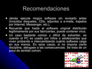 Recomendaciones Jamás ejecute ningún software sin revisarlo antes (incluidos disquetes, CDs, adjuntos a e-mails, bajados por Internet, Messenger, etc.). Recuerde que hasta el software original distribuido legítimamente por sus fabricantes, puede contener virus. Un caso bastante común y difícil de solventar, es cuando el PC es usado por niños o adolescentes que viven probando e intercambiando cuánto software caiga en sus manos. En esos casos, si no impone cierta disciplina, aténgase a las consecuencias. Se trata de un poco de sentido común. 