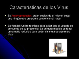 Características de los Virus  Es  Autorreproductor.  crean copias de sí mismo, cosa que ningún otro programa convencional hace. Es versátil: Utiliza técnicas para evitar que el usuario se de cuenta de su presencia. La primera medida es tener un tamaño reducido para poder disimularse a primera vista 