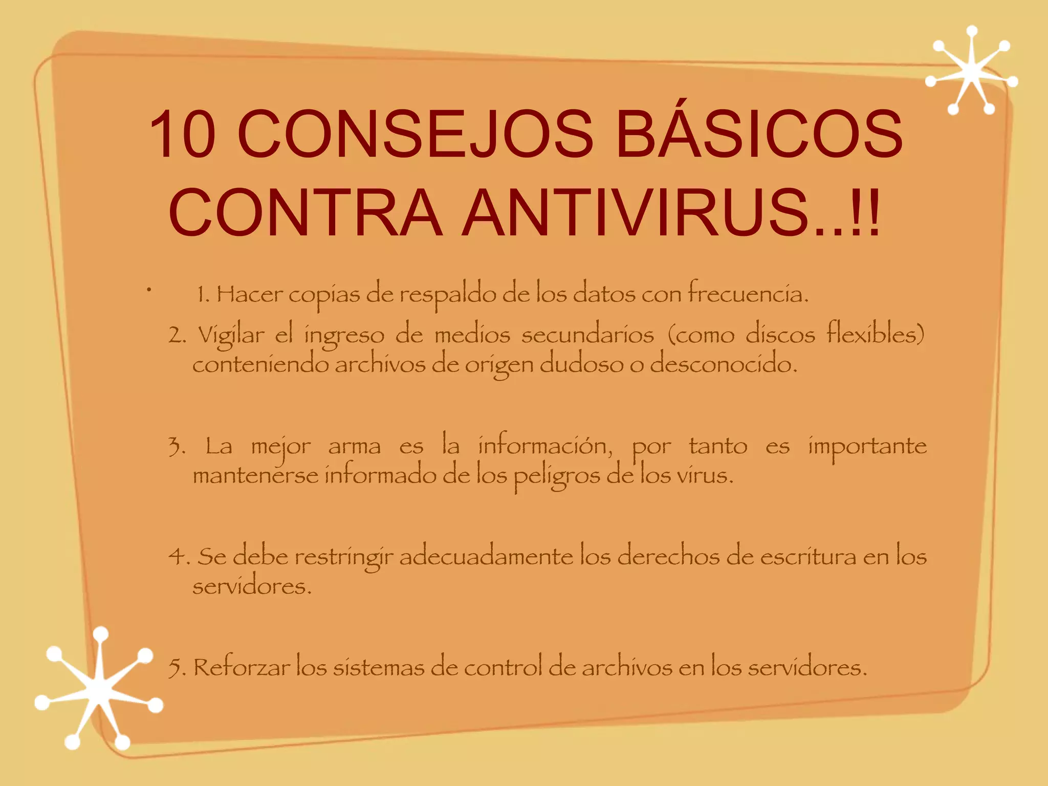 10 CONSEJOS BÁSICOS CONTRA ANTIVIRUS..!!   1. Hacer copias de respaldo de los datos con frecuencia.      2. Vigilar el ingreso de medios secundarios (como discos flexibles) conteniendo archivos de origen dudoso o desconocido.      3. La mejor arma es la información, por tanto es importante mantenerse informado de los peligros de los virus.      4. Se debe restringir adecuadamente los derechos de escritura en los servidores.      5. Reforzar los sistemas de control de archivos en los servidores. 