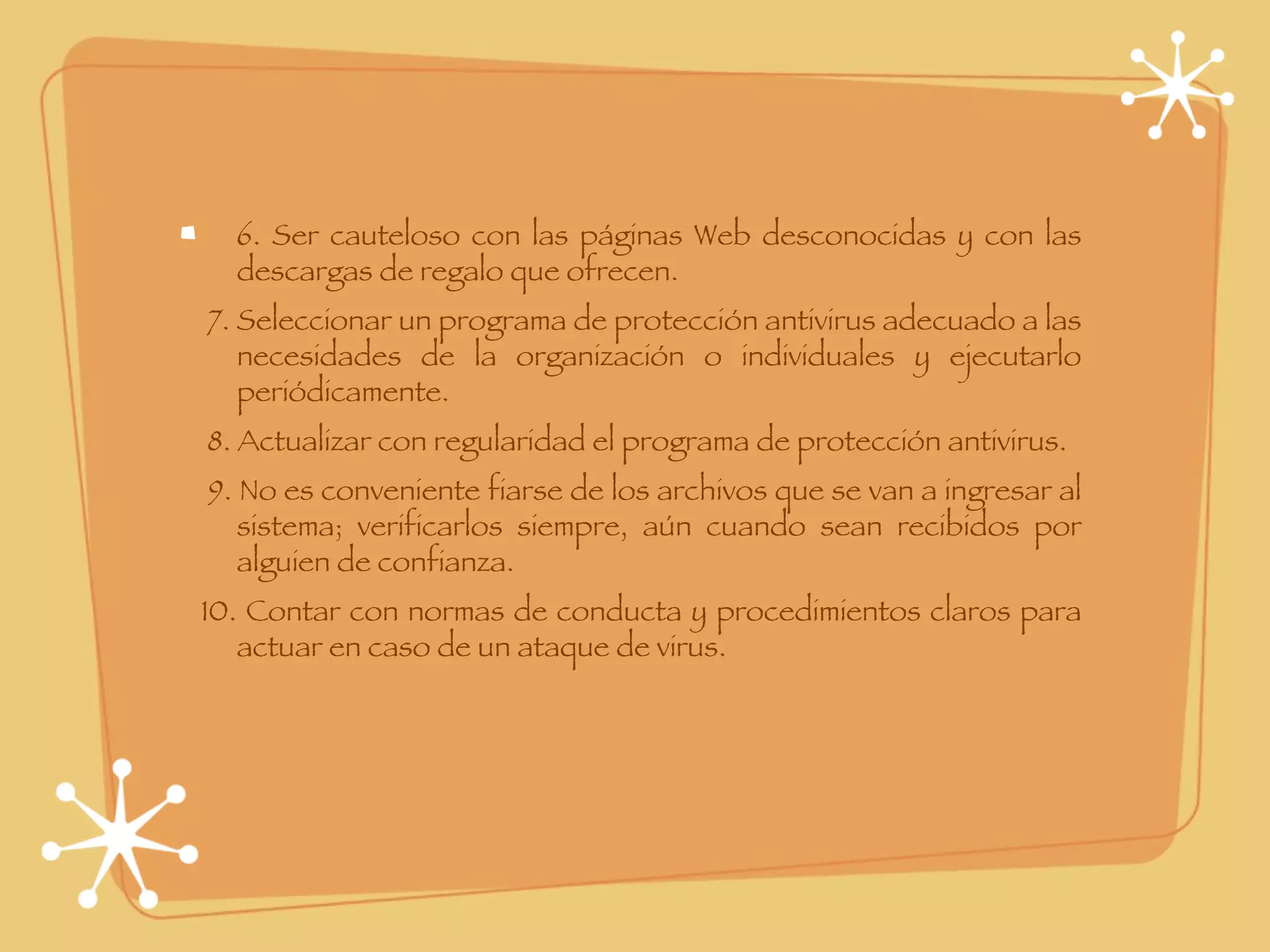 6. Ser cauteloso con las páginas Web desconocidas y con las descargas de regalo que ofrecen.      7. Seleccionar un programa de protección antivirus adecuado a las necesidades de la organización o individuales y ejecutarlo periódicamente.      8. Actualizar con regularidad el programa de protección antivirus.      9. No es conveniente fiarse de los archivos que se van a ingresar al sistema; verificarlos siempre, aún cuando sean recibidos por alguien de confianza.      10. Contar con normas de conducta y procedimientos claros para actuar en caso de un ataque de virus. 