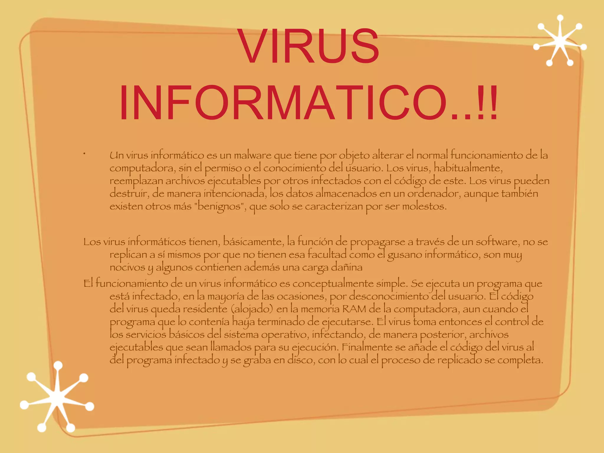 VIRUS INFORMATICO..!! Un virus informático es un malware que tiene por objeto alterar el normal funcionamiento de la computadora, sin el permiso o el conocimiento del usuario. Los virus, habitualmente, reemplazan archivos ejecutables por otros infectados con el código de este. Los virus pueden destruir, de manera intencionada, los datos almacenados en un ordenador, aunque también existen otros más "benignos", que solo se caracterizan por ser molestos. Los virus informáticos tienen, básicamente, la función de propagarse a través de un software, no se replican a sí mismos por que no tienen esa facultad como el gusano informático, son muy nocivos y algunos contienen además una carga dañina  El funcionamiento de un virus informático es conceptualmente simple. Se ejecuta un programa que está infectado, en la mayoría de las ocasiones, por desconocimiento del usuario. El código del virus queda residente (alojado) en la memoria RAM de la computadora, aun cuando el programa que lo contenía haya terminado de ejecutarse. El virus toma entonces el control de los servicios básicos del sistema operativo, infectando, de manera posterior, archivos ejecutables que sean llamados para su ejecución. Finalmente se añade el código del virus al del programa infectado y se graba en disco, con lo cual el proceso de replicado se completa. 