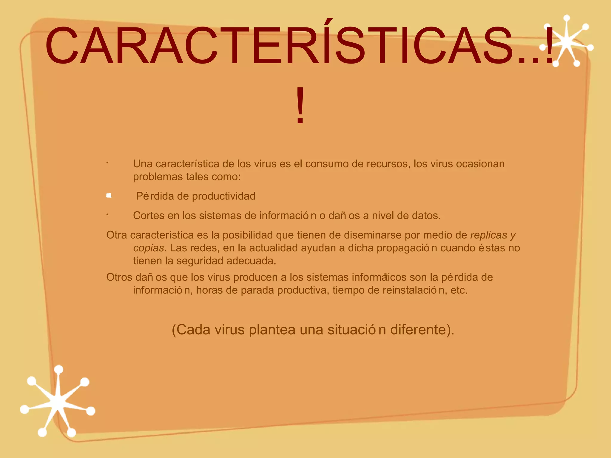 CARACTERÍSTICAS..!! Una característica de los virus es el consumo de recursos, los virus ocasionan problemas tales como: Pérdida de productividad Cortes en los sistemas de información o daños a nivel de datos. Otra característica es la posibilidad que tienen de diseminarse por medio de  replicas y copias . Las redes, en la actualidad ayudan a dicha propagación cuando éstas no tienen la seguridad adecuada. Otros daños que los virus producen a los sistemas informáticos son la pérdida de información, horas de parada productiva, tiempo de reinstalación, etc. (Cada virus plantea una situación diferente). 